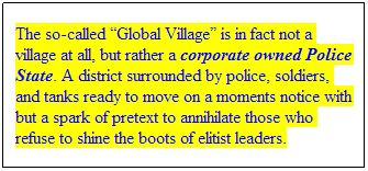 Text Box: The so-called “Global Village” is in fact not a village at all, but rather a corporate owned Police State. A district surrounded by police, soldiers, and tanks ready to move on a moments notice with but a spark of pretext to annihilate those who refuse to shine the boots of elitist leaders.
